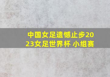 中国女足遗憾止步2023女足世界杯 小组赛